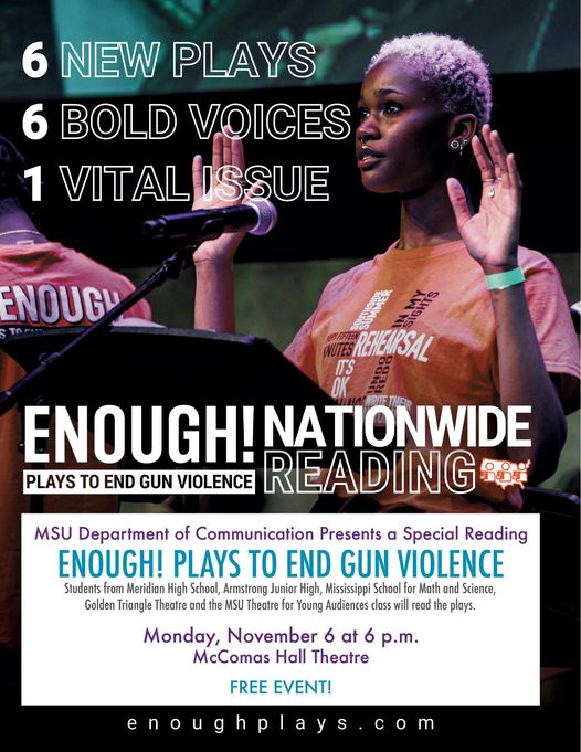 May be a graphic of 1 person and text that says '6 NEW PLAYS 6 BOLD VOICES 1 VITAL ISSUE ENOUGU REHEURSAL ENOUGH! NATIONWIDE PLAYS TO END GUN VIOLENCE READING MSU Department of Communication Presents a Special Reading ENOUGH! PLAYS TO END GUN VIOLENCE Students from Meridian High School, Armstrong Junior High, Mississippi School Math and Science, Golden Triangle Theatre and the MSU Theatre Young Audiences class will read plays. Monday, November 6 at 6 p.m. McComas Hall Theatre FREE EVENT! enoughplays.c'